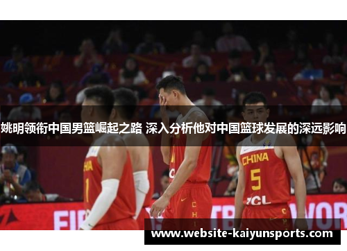 姚明领衔中国男篮崛起之路 深入分析他对中国篮球发展的深远影响