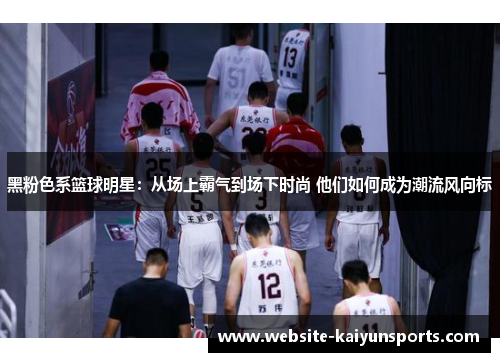 黑粉色系篮球明星：从场上霸气到场下时尚 他们如何成为潮流风向标